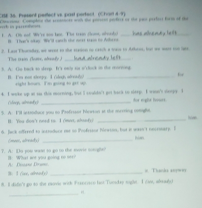 CISE 36. Present perfect vs. past perfect. (Chart 4-9) 
Diwcnons Complese the sentences with the present perfect or the past perfect form of the 
verb in parentheses. 
1. A. Oh no! We're too late. The train (leave, already)_ 
B: That's okay. We'll catch the next train to Athens 
2. Last Thursday, we went to the station to catch a train to Athens, but we were too late 
The train (leave, already ) _1 
3. A: Go back to sleep. It's only six o'clock in the morning. 
B: I'm not sleepy. I (dleep, already) _for 
eight hours. I'm going to get up 
4. I woke up at six this morning, but I couldn't get back to sleep. I wasn't sleepy. I 
(sleep, already) _for eight hours. 
5. A: I'll introduce you to Professor Newton at the meeting tonight. 
B: You don't need to. I (meet, already) __him 
6. Jack offered to introduce me to Professor Newton, but it wasn't necessary. I 
(mees, already) _him. 
7. A: Do you want to go to the movie tonight? 
B: What are you going to see? 
A: Distant Drums. 
B: I (see, already) _ir. Thanks anyway. 
8. I didn't go to the movie with Francisco last Tuesday night. I (see, already) 
_i