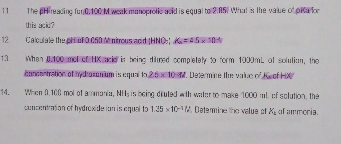 The pH reading for 0.100 M weak monoprotic acid is equal to 2.85. What is the value of pKa for 
this acid? 
12. Calculate the pH of 0.050 M nitrous acid (HNO_2).K_a=4.5* 10^(-4). 
13. When 0.100 mol of HX acid is being diluted completely to form 1000mL of solution, the 
concentration of hydroxonium is equal to 2.5* 10^(-3)M. Determine the value of K_a of HX. 
14. When 0.100 mol of ammonia, NH_3 is being diluted with water to make 1000 mL of solution, the 
concentration of hydroxide ion is equal to 1.35* 10^(-3)M. Determine the value of K_b of ammonia.