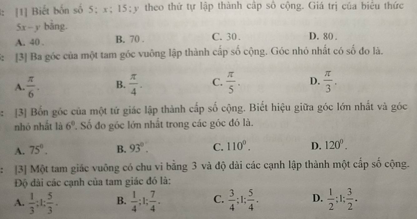 4: [1] Biết bốn số 5; x; 15; y theo thứ tự lập thành cấp số cộng. Giá trị của biểu thức
5x-y bằng.
A. 40. B. 70.
C. 30. D. 80.
3: [3] Ba góc của một tam góc vuông lập thành cấp số cộng. Góc nhỏ nhất có số đo là.
A.  π /6 .  π /4 .  π /3 . 
B.
C.  π /5 . 
D.
: [3] Bốn góc của một tứ giác lập thành cấp số cộng. Biết hiệu giữa góc lớn nhất và góc
nhỏ nhất là 6^0 Số đo góc lớn nhất trong các góc đó là.
D.
A. 75°. B. 93°. C. 110°. 120^0. 
: [3] Một tam giác vuông có chu vi bằng 3 và độ dài các cạnh lập thành một cấp số cộng.
Độ đài các cạnh của tam giác đó là:
C.
D.
A.  1/3 ; 1;  5/3 .  1/4 ; 1;  7/4 .  3/4 ; 1;  5/4 .  1/2 ; 1;  3/2 . 
B.