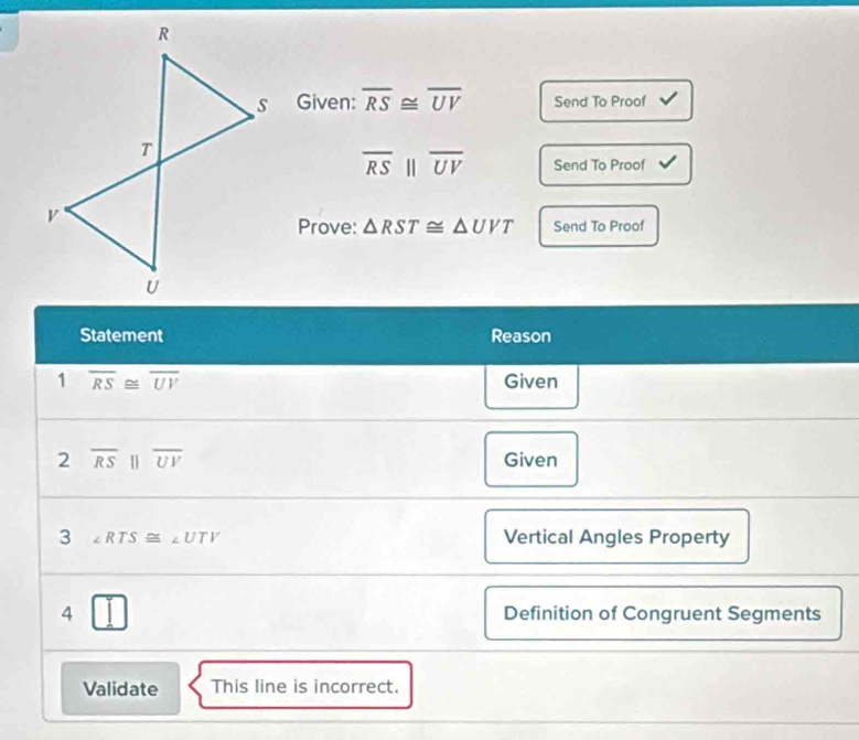 Given: overline RS≌ overline UV Send To Proof
overline RS||overline UV Send To Proof 
Prove: △ RST≌ △ UVT Send To Proof 
Statement Reason 
1 overline RS≌ overline UV Given 
2 overline RS||overline UV
Given 
3 ∠ RTS≌ ∠ UTV Vertical Angles Property 
4 □ Definition of Congruent Segments 
Validate This line is incorrect.
