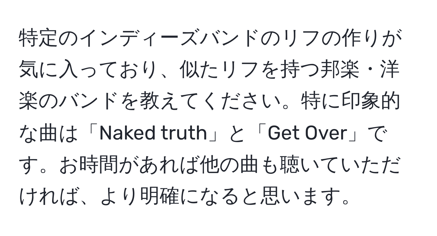 特定のインディーズバンドのリフの作りが気に入っており、似たリフを持つ邦楽・洋楽のバンドを教えてください。特に印象的な曲は「Naked truth」と「Get Over」です。お時間があれば他の曲も聴いていただければ、より明確になると思います。