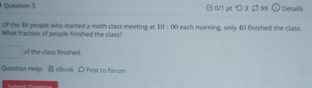 □0/1 pt つ3 299 + Details 
Of the 48 people who started a math class meeting at 10:00 each morning, only 40 finished the class. 
What fraction of people finished the class? 
of the class finished. 
Question Help: eBook D Post to forum