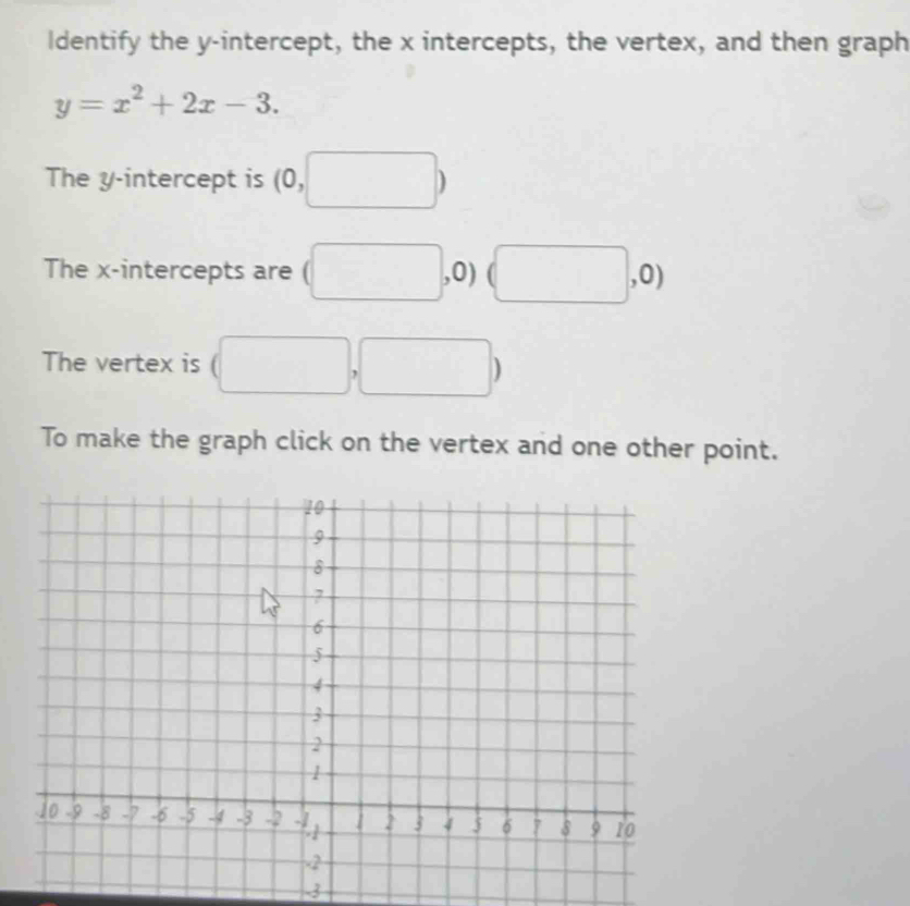 Identify the y-intercept, the x intercepts, the vertex, and then graph
y=x^2+2x-3. 
The y-intercept is (0, □ )
The x-intercepts are □ , 0) , 0) 
The vertex is 
, 
To make the graph click on the vertex and one other point. 
3