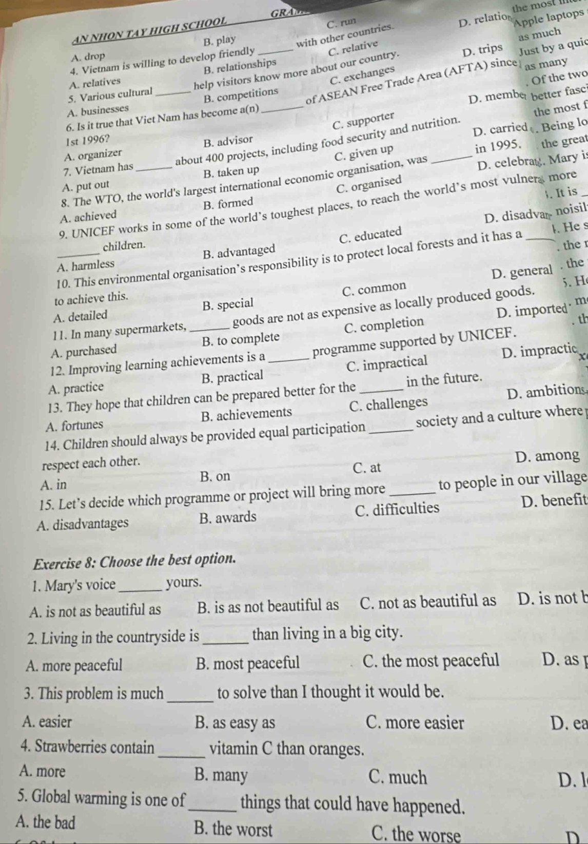 GRAM 
the most 
AN NHON TAY HIGH SCHOOL
C. run
D. relation
Apple laptops
B. play
as much
with other countries.
A. drop
C. exchanges Just by a quic
4. Vietnam is willing to develop friendly_
C. relative
D. trips
A. relatives B. relationships
5. Various cultural help visitors know more about our country.
. Of the two
of ASEAN Free Trade Area (AFTA) since as many
A. businesses _B. competitions
D. member better fasci
6. Is it true that Viet Nam has become a(n)_
C. supporter
D. carried
about 400 projects, including food security and nutrition the most f
C. given up . Being lo
1st 1996?
in 1995. the great
A. organizer B. advisor
7. Vietnam has
B. taken up
8. The WTO, the world's largest international economic organisation, was _D. celebrag. Mary is
A. put out
C. organised
. It is
9. UNICEF works in some of the world’s toughest places, to reach the world’s most vulnera more_
A. achieved B. formed
D. disadva noisil
children.
. the r
A. harmless B. advantaged C. educated
10. This environmental organisation’s responsibility is to protect local forests and it has a _. He s
D. general . the
to achieve this.
A. detailed B. special C. common
5. Hé
D. imported · m
11. In many supermarkets, goods are not as expensive as locally produced goods.
A. purchased _B. to complete C. completion
. th
12. Improving learning achievements is a programme supported by UNICEF.
X
A. practice B. practical _C. impractical D. impractic
13. They hope that children can be prepared better for the in the future.
A. fortunes B. achievements C. challenges D. ambitions
14. Children should always be provided equal participation _society and a culture where 
respect each other.
D. among
A. in B. on C. at
15. Let’s decide which programme or project will bring more _to people in our village
A. disadvantages B. awards C. difficulties D. benefit
Exercise 8: Choose the best option.
1. Mary's voice_ yours.
A. is not as beautiful as B. is as not beautiful as C. not as beautiful as D. is not b
2. Living in the countryside is_ than living in a big city.
A. more peaceful B. most peaceful C. the most peaceful D. as 
3. This problem is much_ to solve than I thought it would be.
A. easier B. as easy as C. more easier D. ea
4. Strawberries contain _vitamin C than oranges.
A. more B. many C. much D. 1
5. Global warming is one of_ things that could have happened.
A. the bad B. the worst C. the worse
D