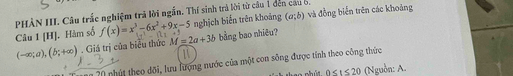 PHÀN III. Câu trắc nghiệm trả lời ngắn. Thí sinh trả lời từ câu 1 đến cầu 6. 
Câu 1 [H]. Hàm số f(x)=x^3-6x^2+9x-5 nghịch biến trên khoảng (a;b) và đồng biến trên các khoảng
(-∈fty ;a), (b;+∈fty ). Giá trị của biểu thức M=2a+3b bằng bao nhiêu? 
20 nhút theo dõi, lưu lượng nước của một con sông được tính theo công thức
0≤ t≤ 20 (Nguồn: A.