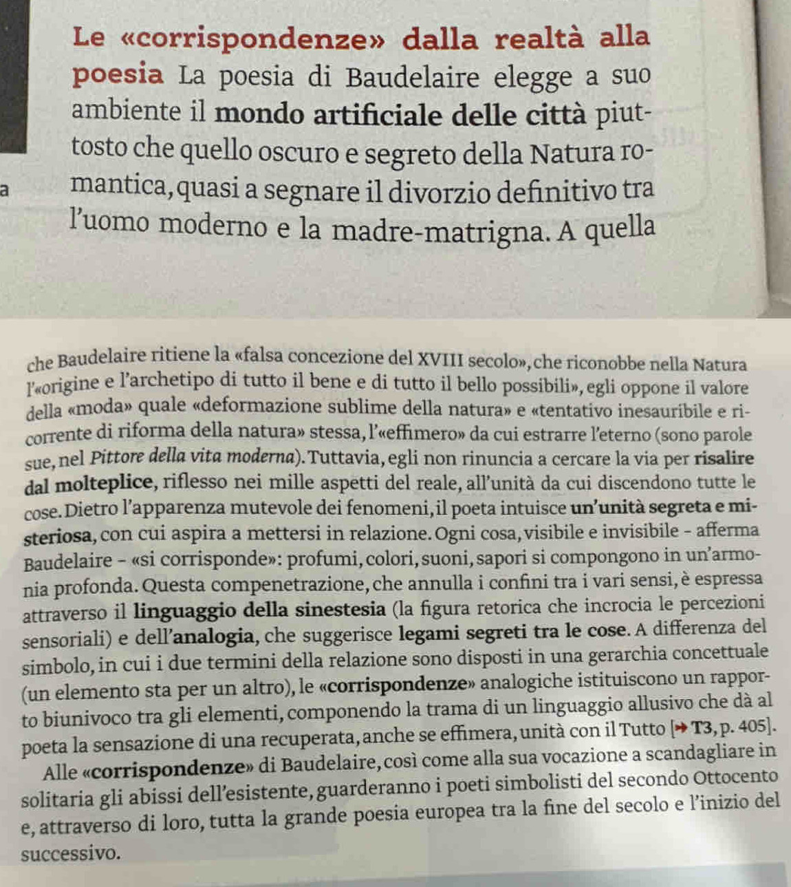 Le «corrispondenze» dalla realtà alla
poesia La poesia di Baudelaire elegge a suo
ambiente il mondo artificiale delle città piut-
tosto che quello oscuro e segreto della Natura ro-
a mantica,quasi a segnare il divorzio definitivo tra
l'uomo moderno e la madre-matrigna. A quella
che Baudelaire ritiene la «falsa concezione del XVIII secolo»,che riconobbe nella Natura
l’«origine e l’archetipo di tutto il bene e di tutto il bello possibili», egli oppone il valore
della «moda» quale «deformazione sublime della natura» e «tentativo inesauribile e ri-
corrente di riforma della natura» stessa, l’«effimero» da cui estrarre l'eterno (sono parole
sue, nel Pittore della vita moderna). Tuttavia, egli non rinuncia a cercare la via per risalire
dal molteplice, riflesso nei mille aspetti del reale, all’unità da cui discendono tutte le
cose. Dietro l’apparenza mutevole dei fenomeni, il poeta intuisce un’unità segreta e mi-
steriosa, con cui aspira a mettersi in relazione.Ogni cosa, visibile e invisibile - afferma
Baudelaire - «si corrisponde»: profumi, colori, suoni, sapori si compongono in un’armo-
nia profonda. Questa compenetrazione, che annulla i confini tra i vari sensi, è espressa
attraverso il linguaggio della sinestesia (la figura retorica che incrocia le percezioni
sensoriali) e dell’analogia, che suggerisce legami segreti tra le cose. A differenza del
simbolo, in cui i due termini della relazione sono disposti in una gerarchia concettuale
(un elemento sta per un altro), le «corrispondenze» analogiche istituiscono un rappor-
to biunivoco tra gli elementi, componendo la trama di un linguaggio allusivo che dà al
poeta la sensazione di una recuperata, anche se effimera, unità con il Tutto [→ T3, p. 405].
Alle «corrispondenze» di Baudelaire, così come alla sua vocazione a scandagliare in
solitaria gli abissi dell’esistente, guarderanno i poeti simbolisti del secondo Ottocento
e, attraverso di loro, tutta la grande poesia europea tra la fine del secolo e l’inizio del
successivo.