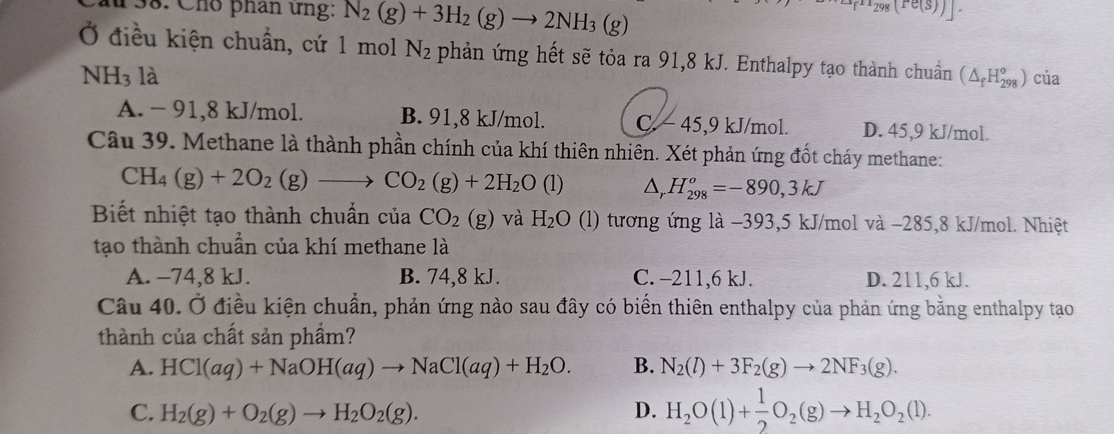 1frac 298(re(S))|.
138. Chó phần ứng: N_2(g)+3H_2(g)to 2NH_3 (g)
Ở điều kiện chuẩn, cứ 1 mol N_2 phản ứng hết sẽ tỏa ra 91,8 kJ. Enthalpy tạo thành chuẩn (△ _fH_(298)^o) của
NH_3 là
A. - 91,8 kJ/mol. B. 91,8 kJ/mol. C. - 45,9 kJ/mol. D. 45,9 kJ/mol.
Câu 39. Methane là thành phần chính của khí thiên nhiên. Xét phản ứng đốt cháy methane:
CH_4(g)+2O_2(g)to CO_2(g)+2H_2O (1) △, H_(298)^o=-890,3kJ
Biết nhiệt tạo thành chuẩn của CO_2(g) và H_2O (l) tương ứng là −393,5 kJ/mol và −285,8 kJ/mol. Nhiệt
tạo thành chuẩn của khí methane là
A. −74,8 kJ. B. 74,8 kJ. C. -211,6 kJ. D. 211,6 kJ.
Câu 40. Ở điều kiện chuẩn, phản ứng nào sau đây có biển thiên enthalpy của phản ứng bằng enthalpy tạo
thành của chất sản phầm?
A. HCl(aq)+NaOH(aq)to NaCl(aq)+H_2O. B. N_2(l)+3F_2(g)to 2NF_3(g).
C. H_2(g)+O_2(g)to H_2O_2(g). D. H_2O(l)+ 1/2 O_2(g)to H_2O_2(l).