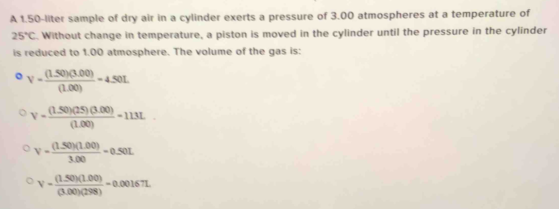 A 1.50-liter sample of dry air in a cylinder exerts a pressure of 3.00 atmospheres at a temperature of
25°C. Without change in temperature, a piston is moved in the cylinder until the pressure in the cylinder
is reduced to 1.00 atmosphere. The volume of the gas is:
。 V= ((1.50)(3.00))/(1.00) =4.50L
V= ((1.50)(25)(3.00))/(1.00) =113L
V= ((1.50)(1.00))/3.00 =0.50L
V= ((1.50)(1.00))/(3.00)(298) =0.00167L