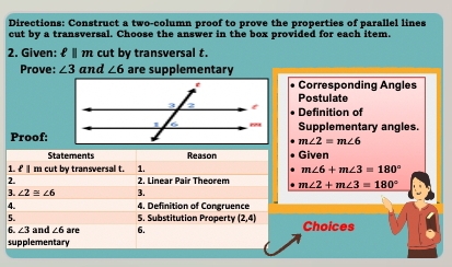 Directions: Construct a two-column proof to prove the properties of parallel lines 
cut by a transversal. Choose the answer in the box provided for each item. 
2. Given: ℓ ∥ m cut by transversal t. 
Prove: ∠ 3 and ∠ 6 are supplementary 
Corresponding Angles 
Postulate 
Definition of 
Proof:Supplementary angles.
m∠ 2=m∠ 6
Statements Reason Given 
1. £ m cut by transversal t. 1. m∠ 6+m∠ 3=180°
2. 2. Linear Pair Theorem m∠ 2+m∠ 3=180°
3. ∠ 2≌ ∠ 6 3. 
A. 4, Definition of Congruence 
5. 5. Substitution Propert (2,4) Choices
∠ 3 and ∠ 6
supplementary are 6.