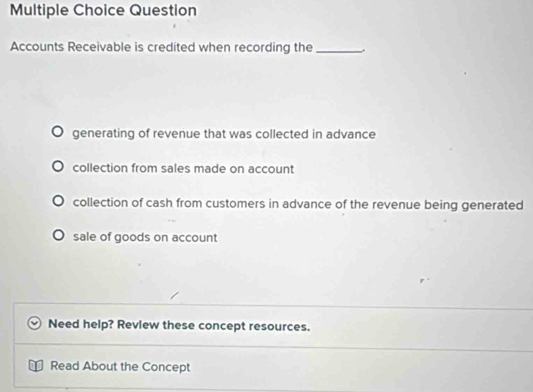 Question
Accounts Receivable is credited when recording the_ .
generating of revenue that was collected in advance
collection from sales made on account
collection of cash from customers in advance of the revenue being generated
sale of goods on account
Need help? Revlew these concept resources.
Read About the Concept