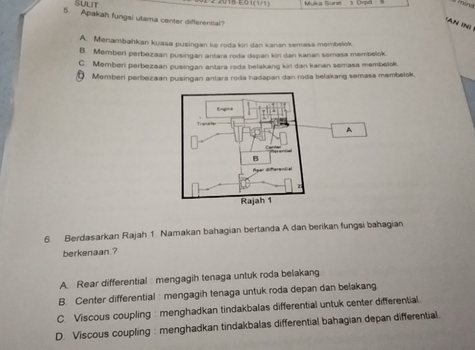 2-2 2018-E01(1/1)
SULIT Muka Surat 3 Drpd 5 minit
5. Apakah fungsi utama center differential?
'AN INI
A. Menambahkan kuasa pusingan ke roda kiri dan kanan semasa membelok
B. Memberi perbezaan pusingan antara roda depan kiri dan kanan semasa membelok.
C. Memberi perbezaan pusingan antara roda belakang kiri dan kanan semasa membelok. Memberi perbezaan pusingan antara roda hadapan dan roda belakang semasa membelok.
A
6. Berdasarkan Rajah 1 Namakan bahagian bertanda A dan berikan fungsi bahagian
berkenaan ?
A. Rear differential mengagih tenaga untuk roda belakang
B. Center differential mengagih tenaga untuk roda depan dan belakang
C Viscous coupling menghadkan tindakbalas differential untuk center differential
D. Viscous coupling : menghadkan tindakbalas differential bahagian depan differential.