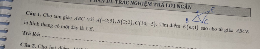 Hăn III. trắc nghiệm trả lời ngắn 
Câu 1. Cho tam giác ABC với A(-2;5), B(2;2), C(10;-5). Tìm điểm E(m;1) sao cho tứ giác ABCE
là hình thang có một đáy là CE. 
_ 
Trả lời: 
Câu 2. Chọ hai điệ