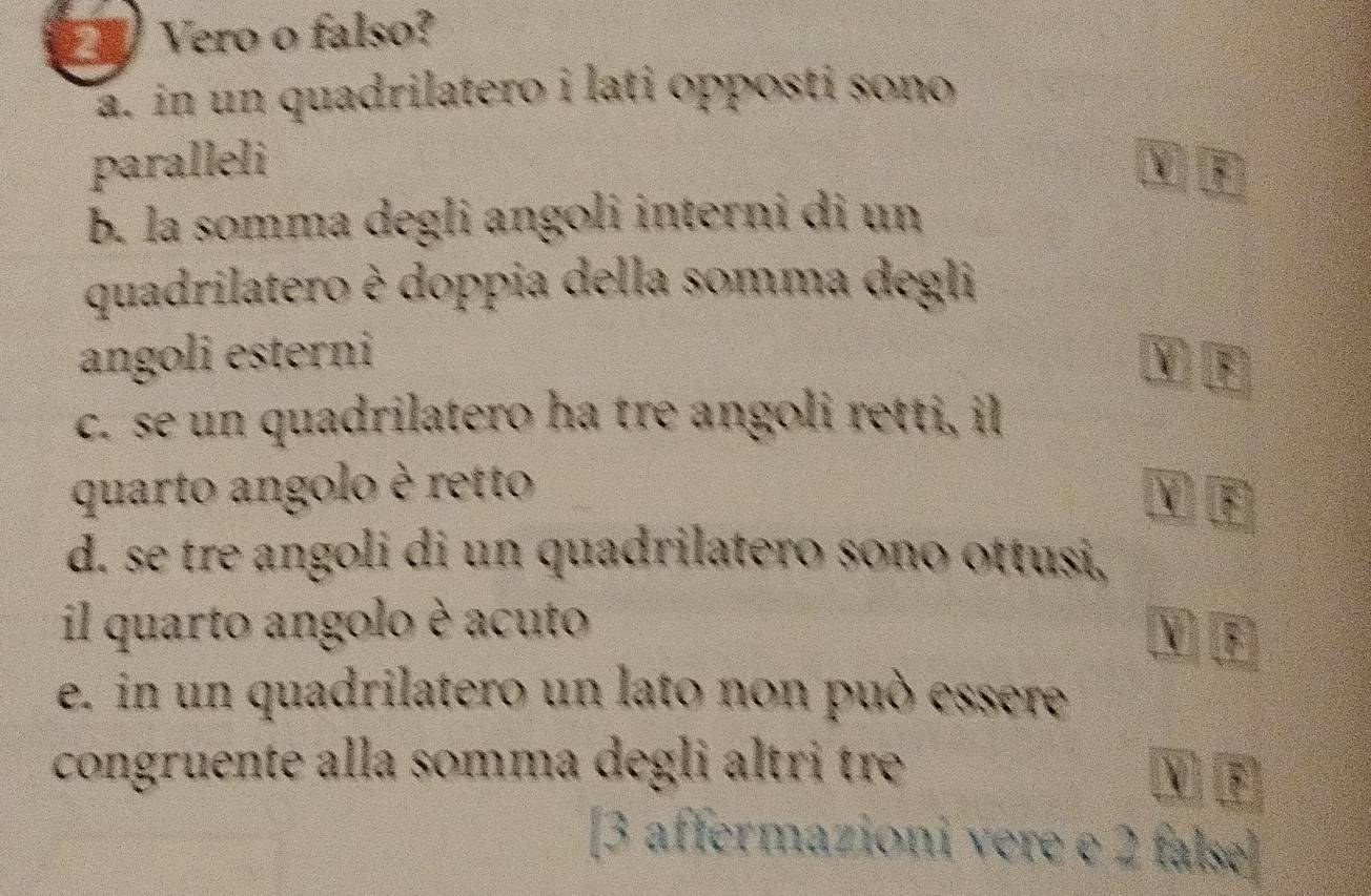 Vero o falso? 
a. in un quadrilatero i lati opposti sono 
paralleli 
b. la somma degli angoli interni di un 
quadrilatero è doppia della somma degli 
angoli esterni 
c. se un quadrilatero ha tre angoli retti, il 
quarto angolo è retto 
d. se tre angoli di un quadrilatero sono ottusi, 
il quarto angolo è acuto Mβ 
e. in un quadrilatero un lato non può essere 
congruente alla somma degli altri tre 
E 
[3 affermazioni vere e 2 false]