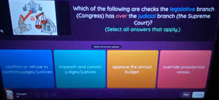 Which of the following are checks the legislative branch
(Congress) has over the judicial branch (the Supreme
Court)?
(Select all answers that apply.)
Select all correct options
confirm or refuse to impeach and convict approve the annual override presidential
confirm judges/justices judges/justices budget vetoes