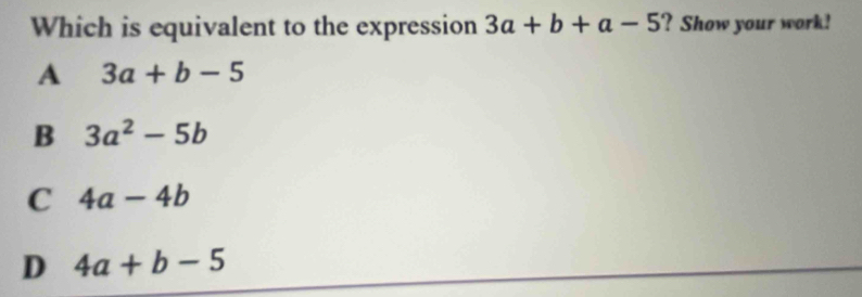 Which is equivalent to the expression 3a+b+a-5 ? Show your work!
A 3a+b-5
B 3a^2-5b
C 4a-4b
D 4a+b-5