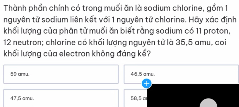 Thành phần chính có trong muối ăn là sodium chlorine, gồm 1
nguyên tử sodium liên kết với 1 nguyên tử chlorine. Hãy xác định
khối lượng của phân tử muối ăn biết rằng sodium có 11 proton,
12 neutron; chlorine có khối lượng nguyên tử là 35,5 amu, coi
khối lượng của electron không đáng kể?
59 amu. 46,5 amu.
47,5 amu. 58,5 al