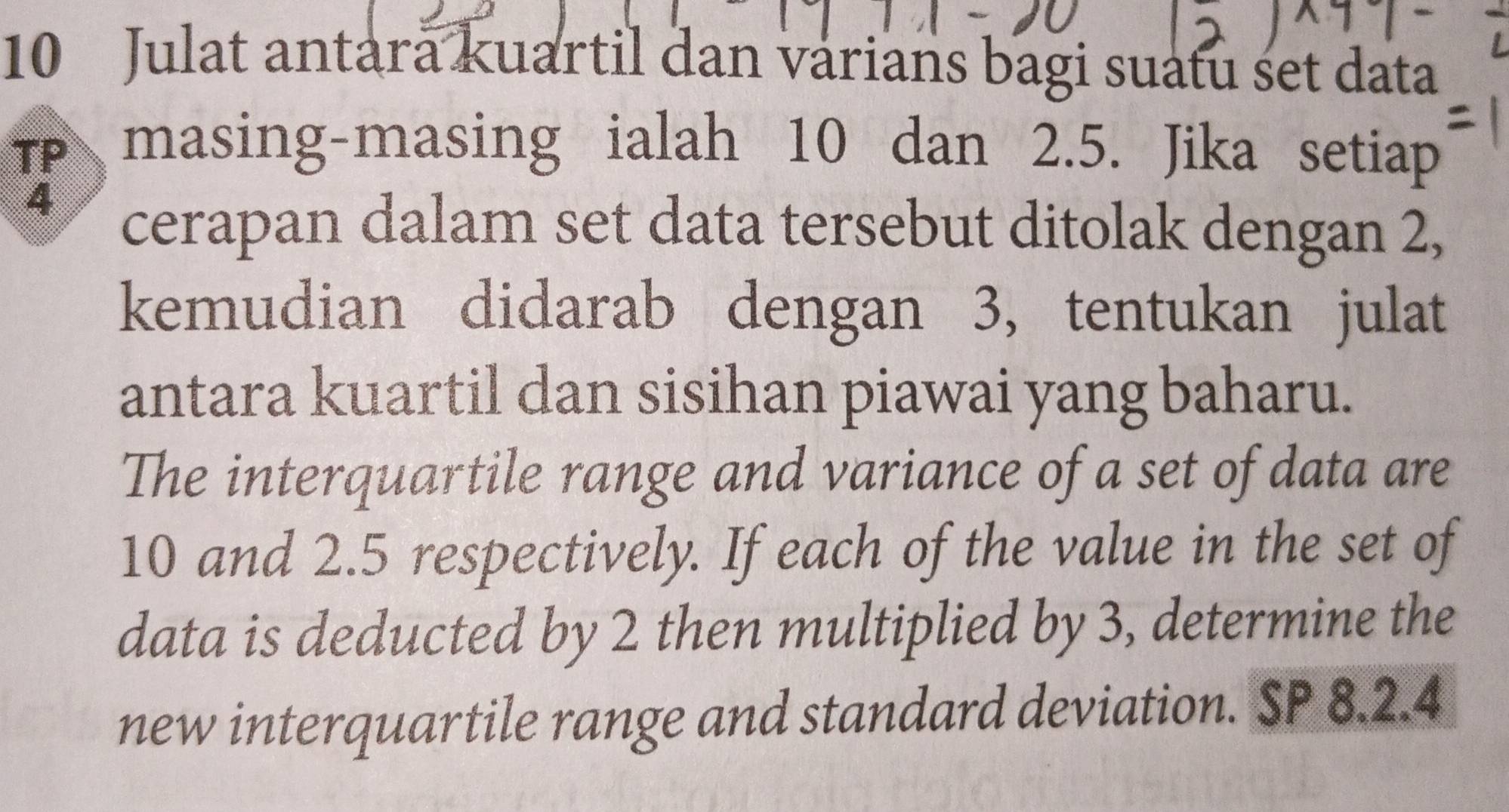 Julat antara kuartil dan varians bagi suatu set data 
Tp masing-masing ialah 10 dan 2.5. Jika setiap
4
cerapan dalam set data tersebut ditolak dengan 2, 
kemudian didarab dengan 3, tentukan julat 
antara kuartil dan sisihan piawai yang baharu. 
The interquartile range and variance of a set of data are
10 and 2.5 respectively. If each of the value in the set of 
data is deducted by 2 then multiplied by 3, determine the 
new interquartile range and standard deviation. SP 8.2.4