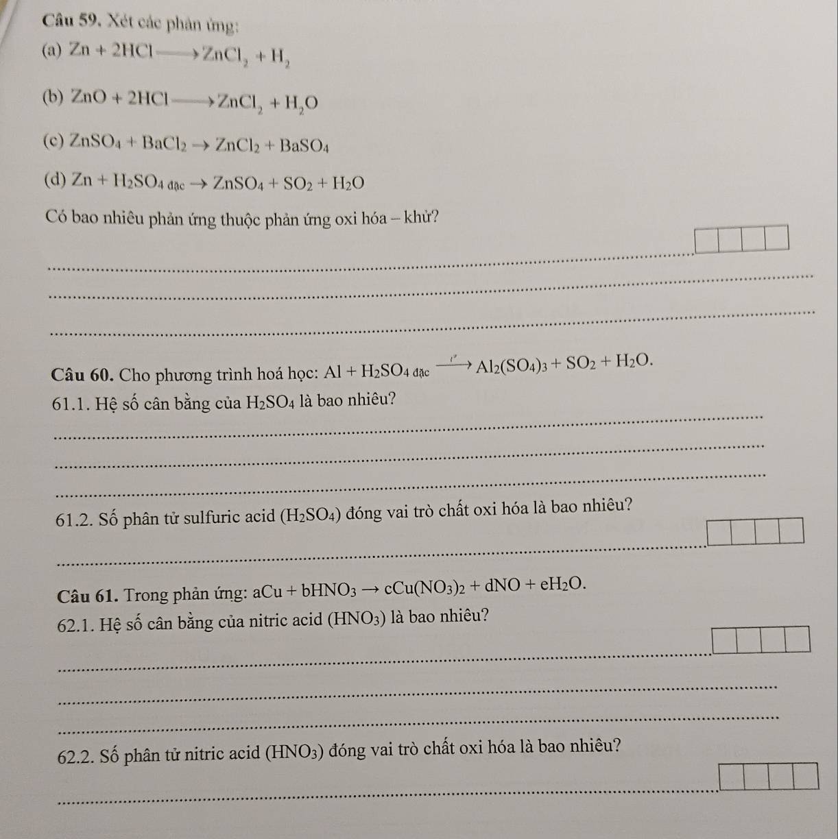 Xét các phân ứng: 
(a) Zn+2HClto ZnCl_2+H_2
(b) ZnO+2HClto ZnCl_2+H_2O
(c) ZnSO_4+BaCl_2to ZnCl_2+BaSO_4
(d) Zn+H_2SO_4acto ZnSO_4+SO_2+H_2O
Có bao nhiêu phản ứng thuộc phản ứng oxi hóa - khử? 
_ 
_ 
_ 
Câu 60. Cho phương trình hoá học: Al+H_2SO_4axxrightarrow ' Al_2(SO_4)_3+SO_2+H_2O. 
_ 
61.1. Hệ số cân bằng của H_2SO_4 là bao nhiêu? 
_ 
_ 
61.2. Số phân tử sulfuric acid (H_2SO_4) đóng vai trò chất oxi hóa là bao nhiêu? 
_ 
Câu 61. Trong phản ứng: aCu+bHNO_3to cCu(NO_3)_2+dNO+eH_2O. 
62.1. Hệ số cân bằng của nitric acid (HNO_3) là bao nhiêu? 
_ 
_ 
_ 
62.2. Số phân tử nitric acid (HNO_3) đóng vai trò chất oxi hóa là bao nhiêu? 
_