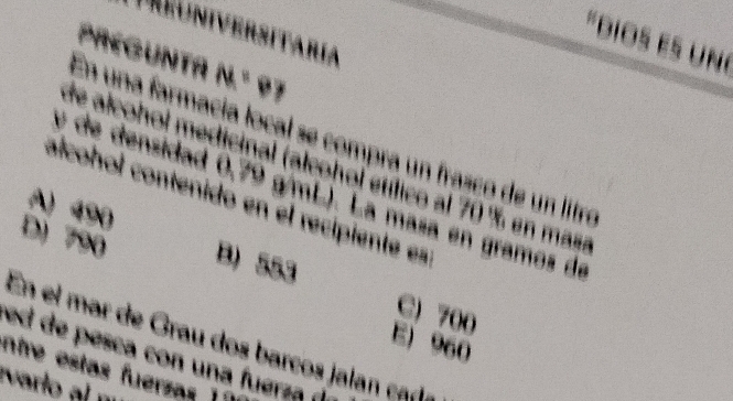 Reuniversitaria
"Dios es uné
PREGUNTa N.º 97
En una farmacía local se compra un frasco de un litre
de alcohol medicinal (alcohol etílico al 70 % en masa
é de densidad 0,79 g/mL). La masa en gramos de
alcohol contenido en el recipiente es
A) 490
D) 790 B) 553
C) 700
En el mar de Grau dos barcos jalan cada
E) 960
ed de pesca con una fuerza (
ntre estas fuerzas 11
varlo al m