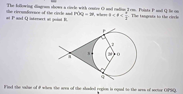 The following diagram shows a circle with centre O and radius 2 cm. Points P and Q lie on 
the circumference of the circle and Phat OQ=2θ , where 0 . The tangents to the circle 
at P and Q intersect at point R. 
Find the value of θ when the area of the shaded region is equal to the area of sector OPSQ.