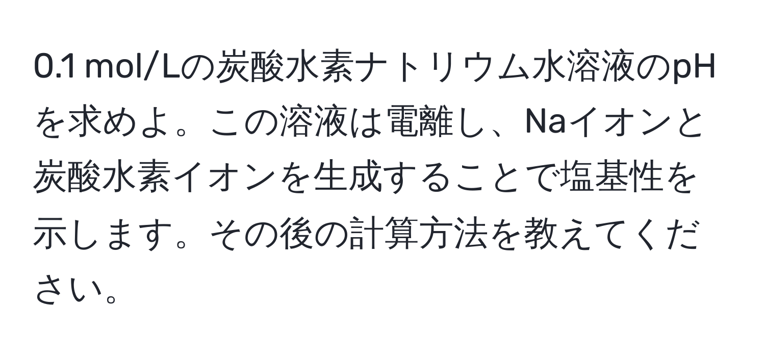 0.1 mol/Lの炭酸水素ナトリウム水溶液のpHを求めよ。この溶液は電離し、Naイオンと炭酸水素イオンを生成することで塩基性を示します。その後の計算方法を教えてください。