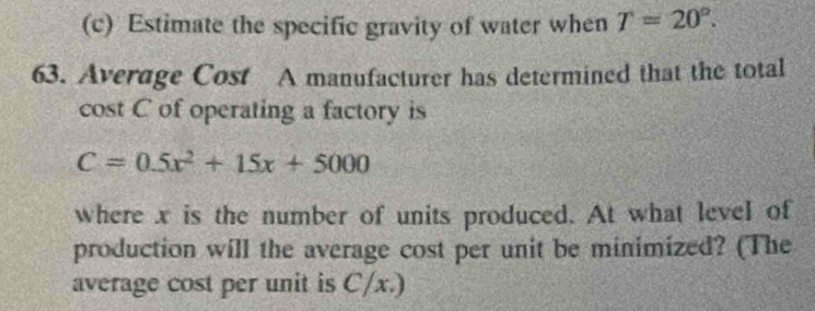 Estimate the specific gravity of water when T=20°. 
63. Average Cost A manufacturer has determined that the total 
cost C of operating a factory is
C=0.5x^2+15x+5000
where x is the number of units produced. At what level of 
production will the average cost per unit be minimized? (The 
average cost per unit is C/x.)