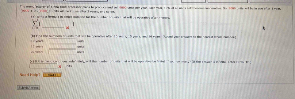 The manufacturer of a new food processor plans to produce and sell 9000 units per year. Each year, 10% of all units sold become inoperative. So, 9000 units will be in use after 1 year,
[9000 + 0.9(9000)] units will be in use after 2 years, and so on. 
(a) Write a formula in series notation for the number of units that will be operative after n years.
sumlimits _(i=0)^(n-1)(□ _* )
(b) Find the numbers of units that will be operative after 10 years, 15 years, and 20 years. (Round your answers to the nearest whole number.)
10 years □ units
15 years □ units
20 years □ units 
(c) If this trend continues indefinitely, will the number of units that will be operative be finite? If so, how many? (If the answer is infinite, enter INFINITE.)
d= □ /□   x units 
Need Help? Read it 
Submit Answer