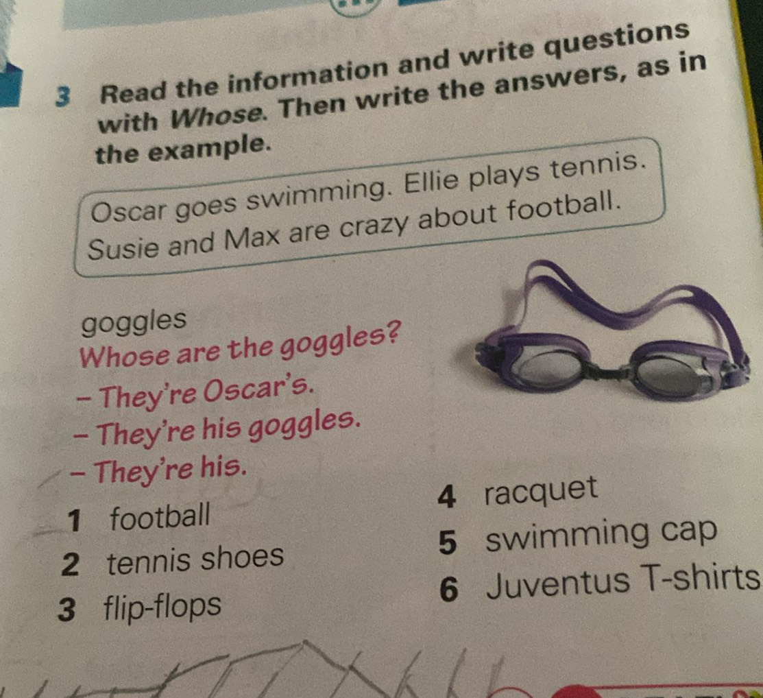 Read the information and write questions 
with Whose. Then write the answers, as in 
the example. 
Oscar goes swimming. Ellie plays tennis. 
Susie and Max are crazy about football. 
goggles 
Whose are the goggles? 
- They're Oscar's. 
- They're his goggles. 
- They're his. 
1 football 4 racquet
2 tennis shoes 5 swimming cap 
6 Juventus T-shirts
3 flip-flops