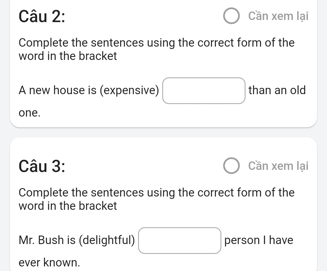 Cần xem lại 
Complete the sentences using the correct form of the 
word in the bracket 
A new house is (expensive) than an old 
one. 
Câu 3: Cần xem lại 
Complete the sentences using the correct form of the 
word in the bracket 
Mr. Bush is (delightful) person I have 
ever known.