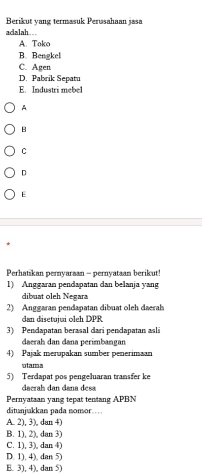 Berikut yang termasuk Perusahaan jasa
adalah…
A. Toko
B. Bengkel
C. Agen
D. Pabrik Sepatu
E. Industri mebel
A
B
C
D
E
*
Perhatikan pernyaraan - pernyataan berikut!
1) Anggaran pendapatan dan belanja yang
dibuat oleh Negara
2) Anggaran pendapatan dibuat oleh daerah
dan disetujui oleh DPR
3) Pendapatan berasal dari pendapatan asli
daerah dan dana perimbangan
4) Pajak merupakan sumber penerimaan
utama
5) Terdapat pos pengeluaran transfer ke
daerah dan dana desa
Pernyataan yang tepat tentang APBN
ditunjukkan pada nomor…
A. 2), 3), dan 4)
B. 1), 2), dan 3)
C. 1), 3), dan 4)
D. 1), 4), dan 5)
E. 3), 4), dan 5)