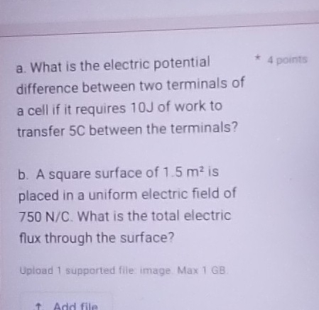 What is the electric potential 4 points 
difference between two terminals of 
a cell if it requires 10J of work to 
transfer 5C between the terminals? 
b. A square surface of 1.5m^2 is 
placed in a uniform electric field of
750 N/C. What is the total electric 
flux through the surface? 
Upload 1 supported file: image. Max 1 GB. 
↑ Add file