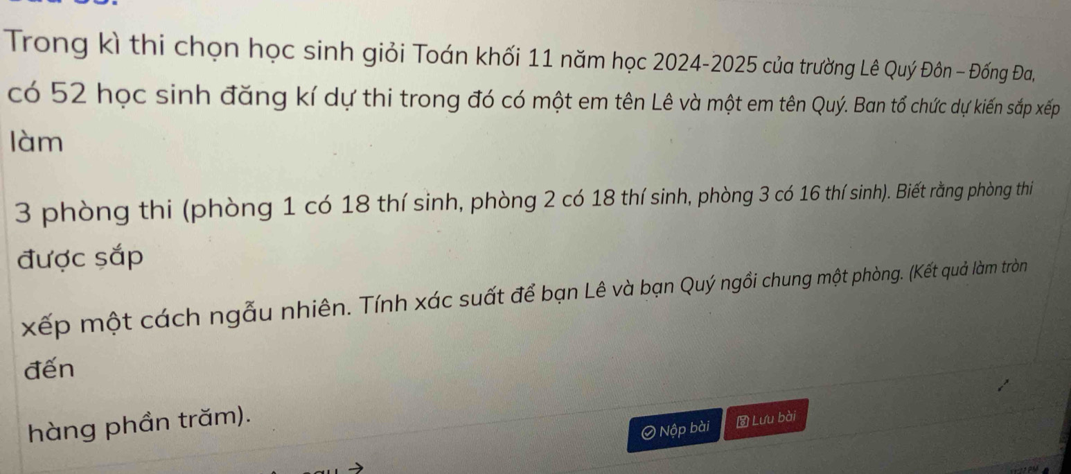 Trong kì thi chọn học sinh giỏi Toán khối 11 năm học 2024-2025 của trường Lê Quý Đôn - Đống Đa, 
có 52 học sinh đăng kí dự thi trong đó có một em tên Lê và một em tên Quý. Ban tổ chức dự kiến sắp xếp 
làm
3 phòng thi (phòng 1 có 18 thí sinh, phòng 2 có 18 thí sinh, phòng 3 có 16 thí sinh). Biết rằng phòng thi 
được sắp 
xếp một cách ngẫu nhiên. Tính xác suất để bạn Lê và bạn Quý ngồi chung một phòng. (Kết quả làm tròn 
đến 
hàng phần trăm). 
Ô Nộp bài Lưu bài