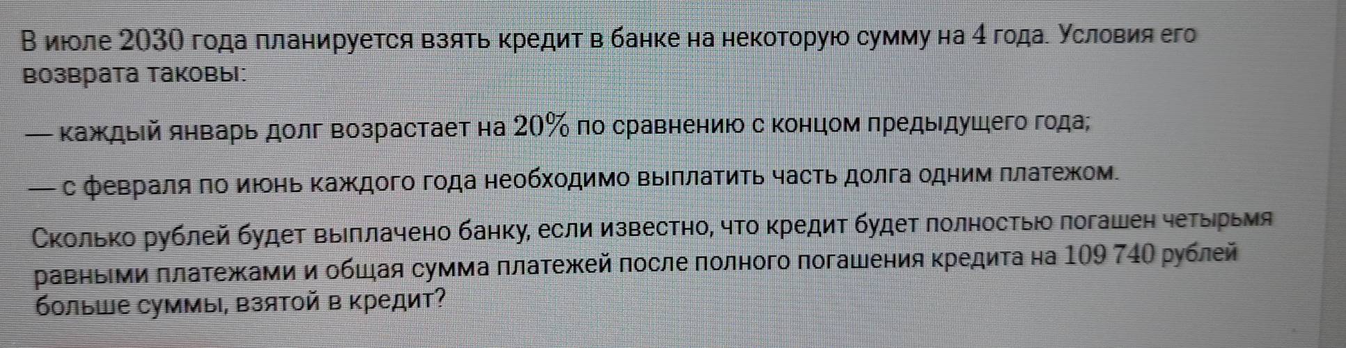 В июоле 203О года πланируется взять κредит в банке на некоторую сумму на 4 годае условия его 
Βозврата таковы: 
— κаждый январь долг возрастает на 20% по сравнениюо с концомπредыдушего года; 
— с февраляπо июонь Κаждого года необхοдимо ΒыΙπлаΤиΤь часть долга одним πлаΤежом. 
Сколько рублей будет выΙπлачено банку, если известно, что κредит будет лолностью логашен четыηрьмя 
равηьΙми πлатежами иобшая сумма πлатежей после πолного погашения κредиτа на 109 74Ο рублей 
больше суммы, Βзятой в кредит?