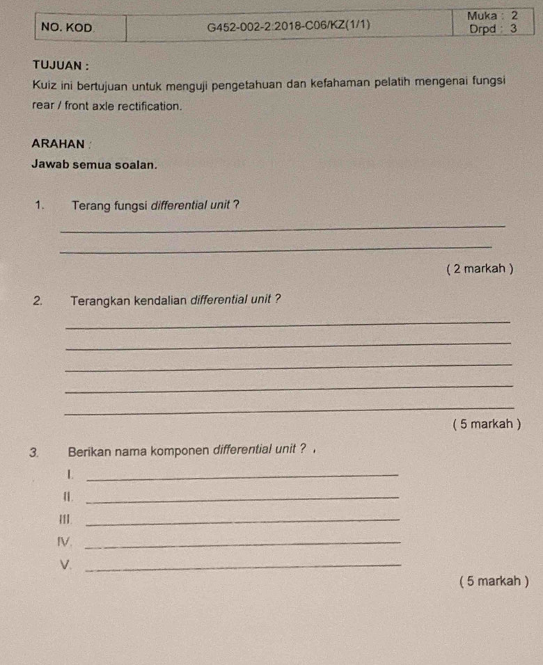 TUJUAN : 
Kuiz ini bertujuan untuk menguji pengetahuan dan kefahaman pelatih mengenai fungsi 
rear / front axle rectification. 
ARAHAN 
Jawab semua soalan. 
1. Terang fungsi differential unit ? 
_ 
_ 
( 2 markah ) 
2. Terangkan kendalian differential unit ? 
_ 
_ 
_ 
_ 
_ 
( 5 markah ) 
3. Berikan nama komponen differential unit ? 
_L 
1._ 
III._ 
IV._ 
V._ 
( 5 markah )