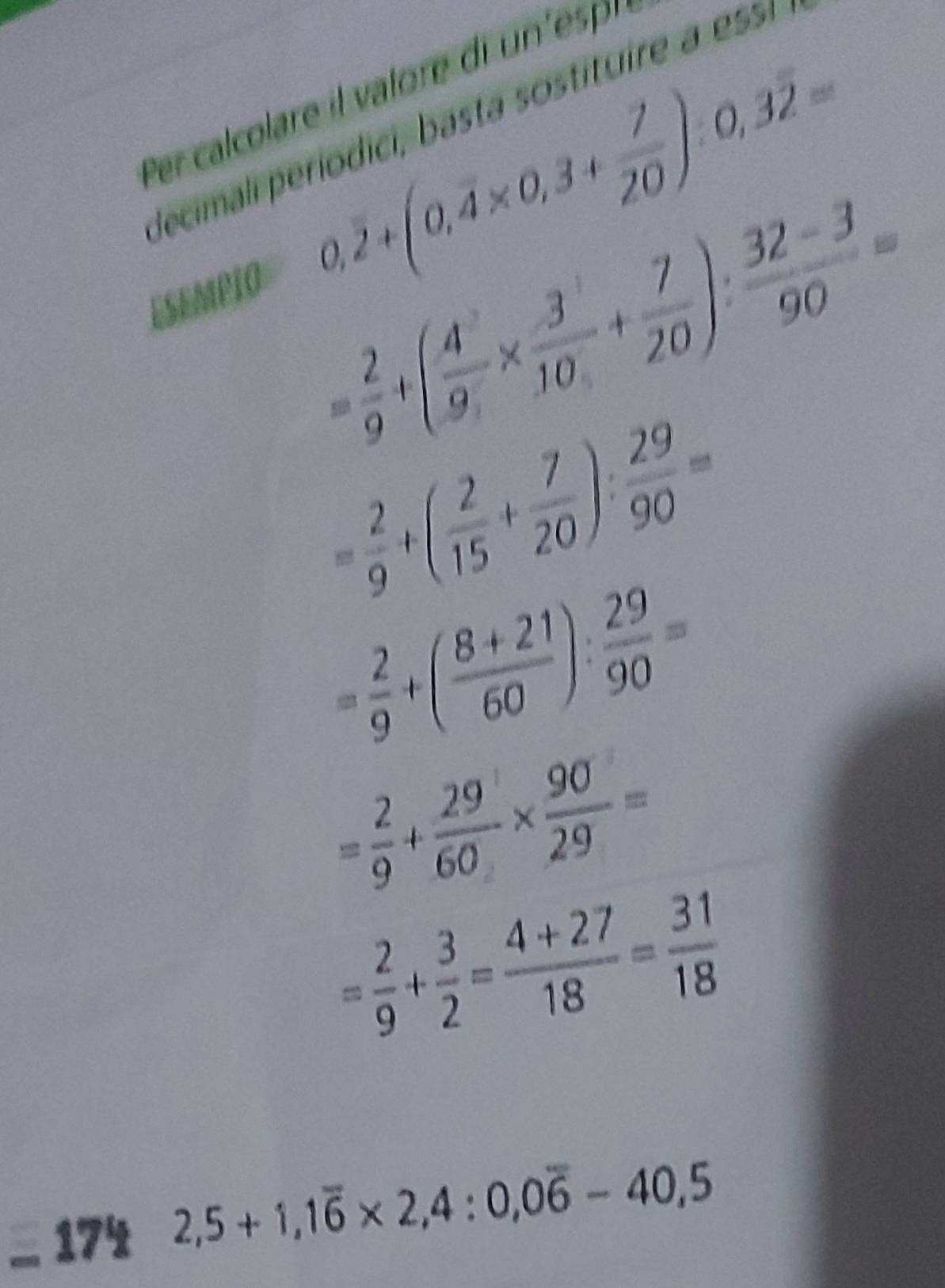 Per calcolare il valore di un'esp 
Jecimali períodici, basta sostituire a ess 
ESEMPIO 0,overline 2+(0,overline 4* 0,3+ 7/20 ):0,3overline 2=
= 2/9 +( 4/9 *  3/10 + 7/20 ): (32-3)/90 =
= 2/9 +( 2/15 + 7/20 ): 29/90 =
= 2/9 +( (8+21)/60 ): 29/90 =
= 2/9 + 29/60 *  90/29 =
= 2/9 + 3/2 = (4+27)/18 = 31/18 
174
2,5+1, 1overline 6* 2,4:0,0overline 6-40,5