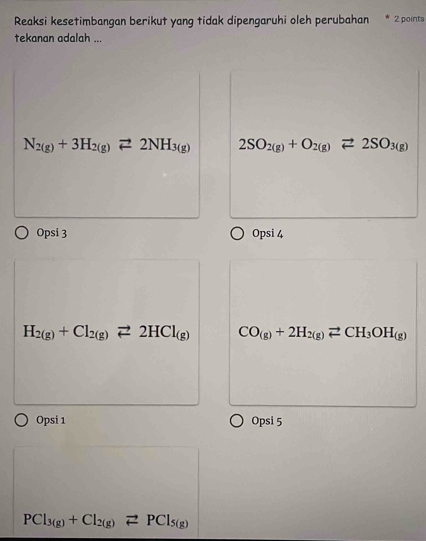 Reaksi kesetimbangan berikut yang tidak dipengaruhi oleh perubahan 2 points
tekanan adalah ...
N_2(g)+3H_2(g)leftharpoons 2NH_3(g) 2SO_2(g)+O_2(g)leftharpoons 2SO_3(g)
Opsi 3 Opsi 4
H_2(g)+Cl_2(g)leftharpoons 2HCl_(g) CO_(g)+2H_2(g)leftharpoons CH_3OH_(g)
Opsi 1 Opsi 5
PCl_3(g)+Cl_2(g)leftharpoons PCl_5(g)