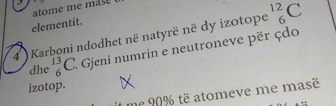 atom e m e m as e . 
elementit. 
4 ) Karboni ndodhet në natyrë në dy izotope^(12)_6C
dhe _6^(13)C. Gjeni numrin e neutroneve për çdo 
izotop. 
me 90% të atomeve me masë