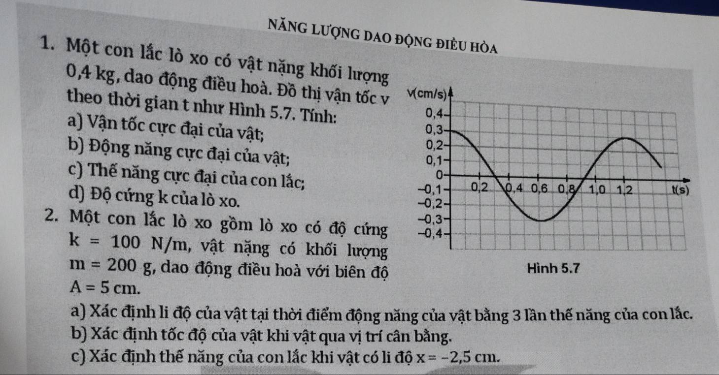 Năng Lượng dao động điều hòa
1. Một con lắc lò xo có vật nặng khối lượng
0,4 kg, dao động điều hoà. Đồ thị vận tốc v
theo thời gian t như Hình 5.7. Tính:
a) Vận tốc cực đại của vật;
b) Động năng cực đại của vật; 
c) Thế năng cực đại của con lắc; 
d) Độ cứng k của lò xo. 
2. Một con lắc lò xo gồm lò xo có độ cứng
k=100N/m , vật nặng có khối lượng
m=200g 7, dao động điều hoà với biên độ
A=5cm.
a) Xác định li độ của vật tại thời điểm động năng của vật bằng 3 lần thế năng của con lắc.
b) Xác định tốc độ của vật khi vật qua vị trí cân bằng.
c) Xác định thế năng của con lắc khi vật có li độ x=-2,5cm.