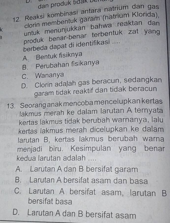 dan produk tidak bent 
12. Reaksi kombinasi antara natrium dan gas
clorin membentuk garam (natrium Klorida),
untuk menunjukkan bahwa reaktan dan
produk benar-benar terbentuk zat yan
berbeda dapat di identifikasi ....
A. Bentuk fisiknya
B. Perubahan fisikanya
C. Wananya
D. Clorin adaļah gas beracun, sedangkan
garam tidak reaktif dan tidak beracun
13. Seorang anak mencoba mencelupkan kertas
lakmus merah ke dalam larutan A ternyata
kertas lakmus tidak berubah warnanya, lalu
kertas lakmus merah dicelupkan ke dalam
larutan B, kertas lakmus berubah warna
menjadi biru. Kesimpulan yang benar
kedua larutan adalah ....
A. Larutan A dan B bersifat garam
B. Larutan A bersifat asam dan basa
C. Larutan A bersifat asam, larutan B
bersifat basa
D. Larutan A dan B bersifat asam