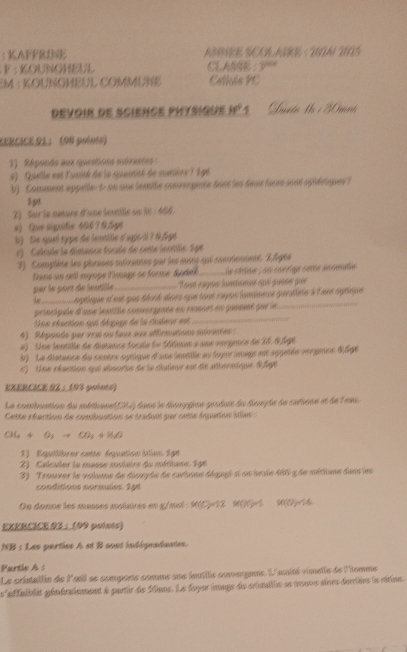 KAFFRINE ABBVEE SCOA AIRE · 20A 225
F : KOUNGHEUL CLASSE 
EM : KOUNGHÉUL COMMUNE Cetiulo PC
devoir de Science PHysique 30° *   Anata Mo i M mné
LERCÍCE 91： (98 polnts)
1)  Réponés aux questions suiventes 
#)  Quelle eot lunité de la santité de mutière ? 1 gt
b) Comment appelle- t on une lenile convergiate dont les deux faces sont spiériques ?
1p!
Z) Sur le neture d'une lextille nn lt : 466 
#) Que siguife 405 1 9 fgt
b) De quel sype de lentille d'agc il ? 0ägt
s)  Calcule la déstance focule de sette ientille. Lge
3) Commplète les plrases suivantes par les sosts qui cocoennent. 2,5gte
Dans un an myope limage se forme Spdelk _le cétise ; un corrge cette anomatie
par le port de lentille_ Toat ragse lantonne qui pase que
l     dne ot ee gue dird aloes qqe tont raysn ineve peralete à l ane cetnqu 
principale d'une lentile convergente en remort en géssnt pur le
_
Une réaction qui dégpus de la cueur est
_
4) Réponde par vrst ou faux aux affirmations suiventes:
#) Une lentille de disance focale (= 56tmun » une vergence de 16.05g6
b) Le distance du cestre aptique d'une lenttle au foyes inuys est sppetée rergece Câge
t) Unn chaction myh soneton tn 'n dedes ont te athernioge l fae
EXERCICE 9Z ： 193 points)
La combuation du méthane(C) dans le déompgine gestain du deuple le cafione et de lein.
Cette réaction de combuation se traduit par sette inpution itles  :
CH_4+O_2to CO_2+H_2O
1) Equilibrer catte équation iton 196
2)  Calcuier la masse méiaire du mérhane 146
3) Trouver le volume de disuyte de carsone déogi si sn irie 106 qde métine dans les
conditions normales 1pt
On donne les masses maixires en z/mol : M(C)=12  M( ^1,0  M(O)4
EXERCICE.93 :  (99 points)
NB : Les parties A et B sost indépeadantes.
Partis A:
Le crintallie de l'ail se compone comme sue jeutille convergane. L'asité vimetle de l'omme
s'affaiblit généralement à partir de Sans. Le foyer inage du crtantin se trouve aivrs dercèrs la céine