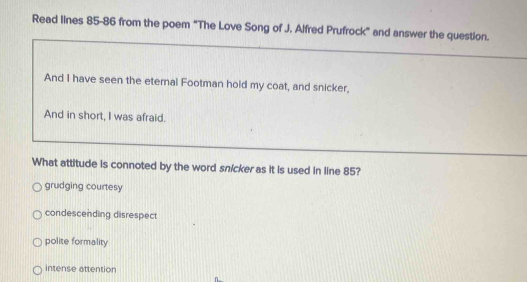 Read lines 85-86 from the poem “The Love Song of J. Alfred Prufrock” and answer the question.
And I have seen the eternal Footman hold my coat, and snicker,
And in short, I was afraid.
What attitude is connoted by the word snicker as it is used in line 85?
grudging courtesy
condescending disrespect
polite formality
intense attention