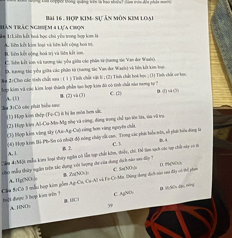hội  lượng của copper trong quặng trên là bao nhiêu? (làm tròn đến phần mưới).
Bài 16 . hợp kIm- sự ăn mòn kim loại
HAn trác nghiệm 4 lựa chọn
Au 1:Liên kết hoá học chủ yếu trong họp kim là
A. liên kết kim loại và liên kết cộng hoá trị.
B. liên kết cộng hoá trị và liên kết ion.
C. liên kết ion và tương tác yếu giữa các phân tử (tương tác Van der Waals).
D. tương tác yếu giữa các phân tử (tương tác Van der Waals) và liên kết kim loại.
Tầu 2:Cho các tính chất sau : ( 1 ) Tính chất vật lí ; (2) Tính chất hoá học ; (3) Tính chất cơ học.
ợp kim và các kim loại thành phần tạo hợp kim đỏ có tính chất nào tương tự ?
A. (1) B. (2) và (3) C. (2)
D. (l) và (3)
lầu 3:Có các phát biểu sau:
(1) Hợp kim thép (Fe-C) ít bị ăn mòn hơn sắt.
(2) Hợp kim Al-Cu-Mn-Mg nhẹ và cứng, dùng trong chế tạo tên lửa, tàu vũ trụ.
(3) Hợp kim vàng tây (Au-Ag-Cu) 1) cứng hơn vàng nguyên chất.
(4) Hợp kim Bi-Pb-Sn có nhiệt độ nóng chảy rất cao. Trong các phát biểu trên, số phát biểu đúng là
D. 4
B. 2.
A. l. C. 3.
Câu 4:Mhat Q t mẫu kim loại thủy ngân có lẫn tạp chất kẽm, thiếc, chì. Để làm sạch các tạp chất này có th
D. Pb(NO_3)_2
cho mẫu thủy ngân trên tác dụng với lượng dư của dung dịch nào sau dây ?
A. Hg(NO_3)_2 B. Zn(NO_3)_2 C. Sn(NO_3)_2
Cầu 5:Có 3 mẫu họp kim g 0n Ag-Cu, Cu-Al và Fe-Cr-Mn. Dùng dung dịch nào sau đây có thể phan
điệt được 3 hợp kim trên ?
C. AgNO_3 D. H_2SO 15c. nóng
B. HC1
A. HNO3
39