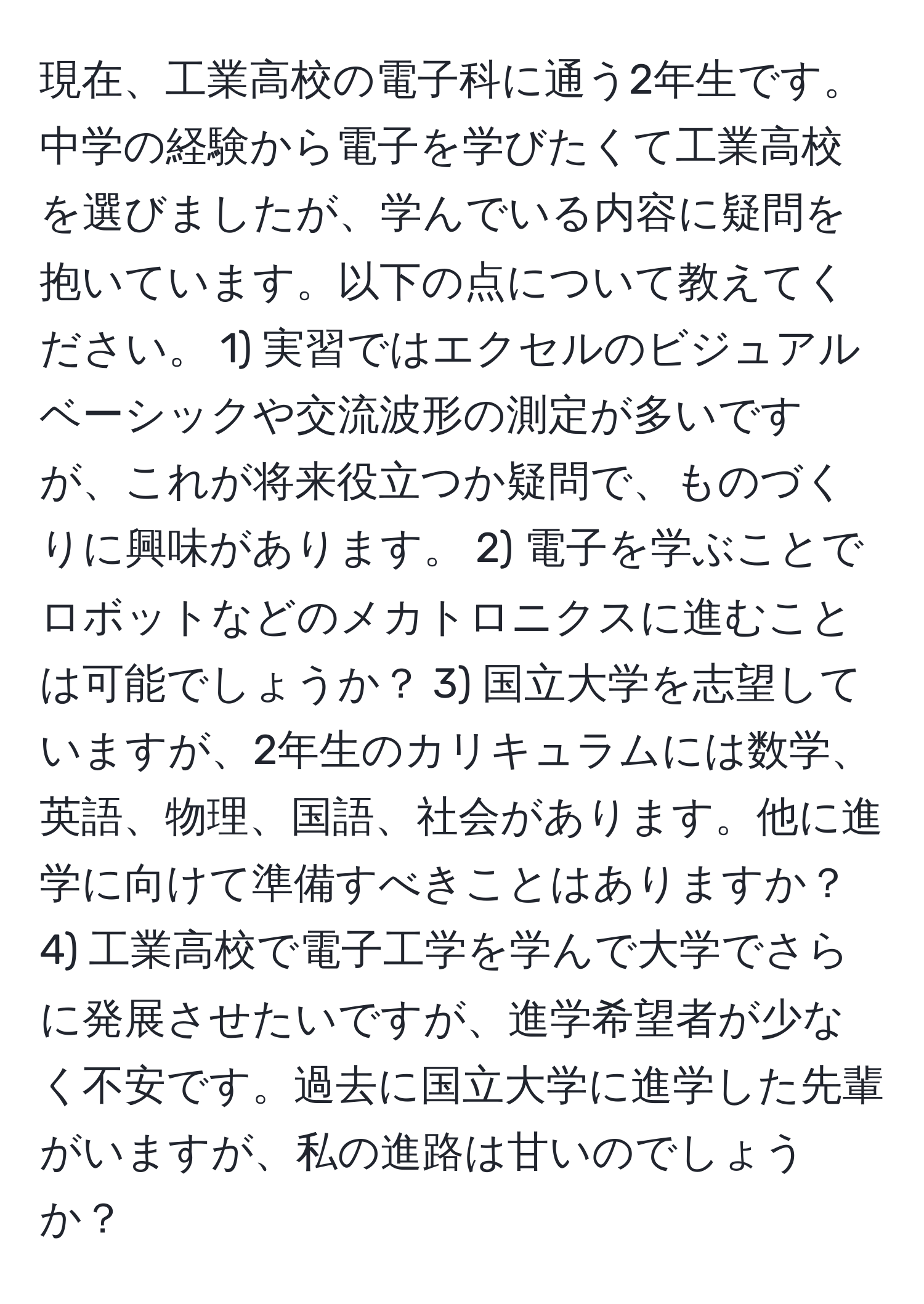 現在、工業高校の電子科に通う2年生です。中学の経験から電子を学びたくて工業高校を選びましたが、学んでいる内容に疑問を抱いています。以下の点について教えてください。 1) 実習ではエクセルのビジュアルベーシックや交流波形の測定が多いですが、これが将来役立つか疑問で、ものづくりに興味があります。 2) 電子を学ぶことでロボットなどのメカトロニクスに進むことは可能でしょうか？ 3) 国立大学を志望していますが、2年生のカリキュラムには数学、英語、物理、国語、社会があります。他に進学に向けて準備すべきことはありますか？ 4) 工業高校で電子工学を学んで大学でさらに発展させたいですが、進学希望者が少なく不安です。過去に国立大学に進学した先輩がいますが、私の進路は甘いのでしょうか？