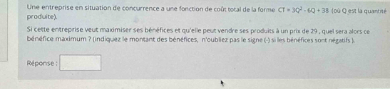 Une entreprise en situation de concurrence a une fonction de coût total de la forme CT=3Q^2-6Q+38 (où Q est la quantité 
produite). 
Si cette entreprise veut maximiser ses bénéfices et qu'elle peut vendre ses produits à un prix de 29 , quel sera alors ce 
bénéfice maximum ? (indiquez le montant des bénéfices, n'oubliez pas le signe (-) si les bénéfices sont négatifs ). 
Réponse : □