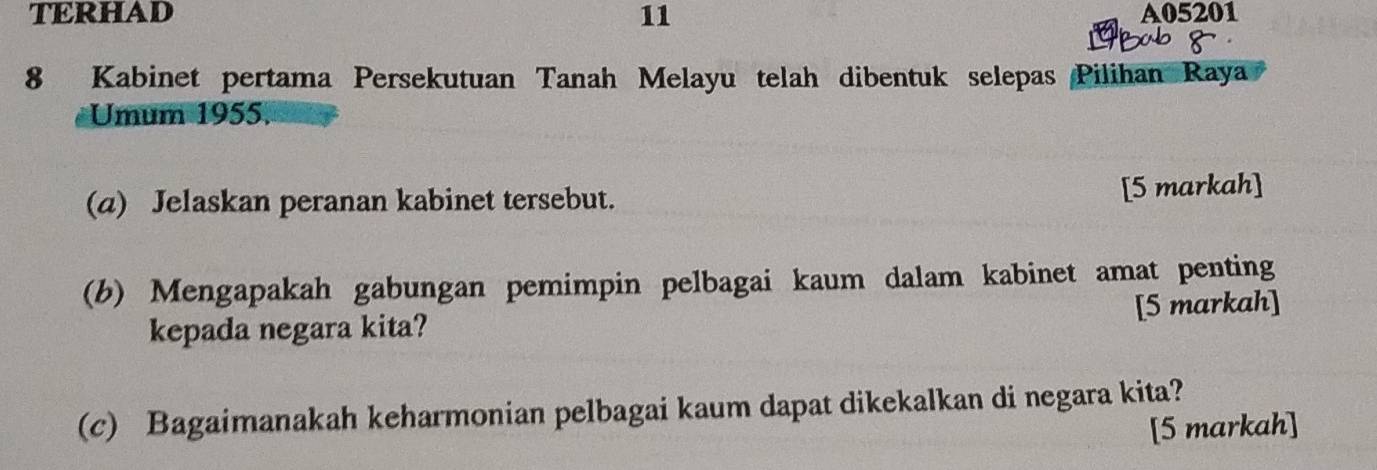 TERHAD 11 A05201
8 Kabinet pertama Persekutuan Tanah Melayu telah dibentuk selepas Pilihan Raya 
Umum 1955. 
(a) Jelaskan peranan kabinet tersebut. 
[5 markah] 
(b) Mengapakah gabungan pemimpin pelbagai kaum dalam kabinet amat penting 
kepada negara kita? [5 markah] 
(c) Bagaimanakah keharmonian pelbagai kaum dapat dikekalkan di negara kita? 
[5 markah]