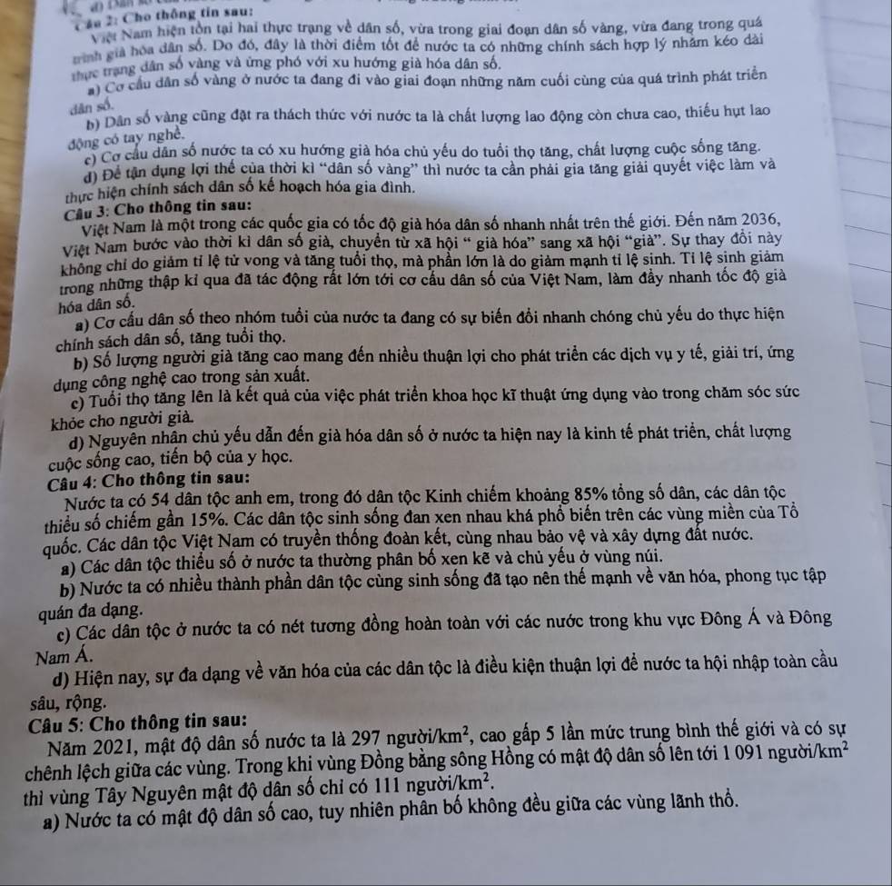 Cầu 2: Cho thông tin sau:
Việi Nam hiện tồn tại hai thực trạng về dân số, vừa trong giai đoạn dân số vàng, vừa đang trong quá
ình giả hóa dân số. Do đó, đây là thời điểm tốt để nước ta có những chính sách hợp lý nhằm kéo dài
thực trang dân số vàng và ứng phó với xu hướng già hóa dân số.
a) Cơ cầu dân số vàng ở nước ta đang đi vào giai đoạn những năm cuối cùng của quá trình phát triển
dān số.
n) Dân số vàng cũng đặt ra thách thức với nước ta là chất lượng lao động còn chưa cao, thiếu hụt lao
động có tay nghề.
có Cơ cầu dân số nước ta có xu hướng già hóa chủ yếu do tuổi thọ tăng, chất lượng cuộc sống tăng.
d) Để tân dụng lợi thế của thời kì “dân số vàng” thì nước ta cần phải gia tăng giải quyết việc làm và
thực hiện chính sách dân số kế hoạch hóa gia đình.
Cầu 3: Cho thông tin sau:
Việt Nam là một trong các quốc gia có tốc độ giả hóa dân số nhanh nhất trên thế giới. Đến năm 2036,
Việt Nam bước vào thời kì dân số già, chuyển từ xã hội “ già hóa” sang xã hội “già”. Sự thay đổi này
không chỉ do giảm tỉ lệ tử vong và tăng tuổi thọ, mà phần lớn là do giảm mạnh tỉ lệ sinh. Tỉ lệ sinh giảm
trong những thập kỉ qua đã tác động rất lớn tới cơ cầu dân số của Việt Nam, làm đầy nhanh tốc độ giả
hóa dân số.
a) Cơ cầu dân số theo nhóm tuổi của nước ta đang có sự biến đổi nhanh chóng chủ yếu do thực hiện
chính sách dân số, tăng tuổi thọ.
b) Số lượng người giả tăng cao mang đến nhiều thuận lợi cho phát triển các dịch vụ y tế, giải trí, ứng
dụng công nghệ cao trong sản xuất.
c) Tuổi thọ tăng lên là kết quả của việc phát triển khoa học kĩ thuật ứng dụng vào trong chăm sóc sức
khỏe cho người già.
d) Nguyễn nhận chủ yếu dẫn đến già hóa dân số ở nước ta hiện nay là kinh tế phát triển, chất lượng
cuộc sống cao, tiến bộ của y học.
Câu 4: Cho thông tin sau:
Nước ta có 54 dân tộc anh em, trong đó dân tộc Kinh chiếm khoảng 85% tổng số dân, các dân tộc
thiểu số chiếm gần 15%. Các dân tộc sinh sống đan xen nhau khá phổ biến trên các vùng miền của Tổ
Cuốc. Các dân tộc Việt Nam có truyền thống đoàn kết, cùng nhau bảo vệ và xây dựng đất nước.
a) Các dân tộc thiếu số ở nước ta thường phân bố xen kẽ và chủ yếu ở vùng núi.
b) Nước ta có nhiều thành phần dân tộc cùng sinh sống đã tạo nên thế mạnh về văn hóa, phong tục tập
quán đa dạng.
c) Các dân tộc ở nước ta có nét tương đồng hoàn toàn với các nước trong khu vực Đông Á và Đông
Nam Á.
d) Hiện nay, sự đa dạng về văn hóa của các dân tộc là điều kiện thuận lợi để nước ta hội nhập toàn cầu
sâu, rộng.
Câu 5: Cho thông tin sau:
Năm 2021, mật độ dân số nước ta là 297 người /km^2 7, cao gấp 5 lần mức trung bình thế giới và có sự
chênh lệch giữa các vùng. Trong khị vùng Đồng bằng sông Hồng có mật độ dân số lên tới 1 091 người/km²
thì vùng Tây Nguyên mật độ dân số chỉ có 111 ngườii km^2.
a) Nước ta có mật độ dân số cao, tuy nhiên phân bố không đều giữa các vùng lãnh thổ.