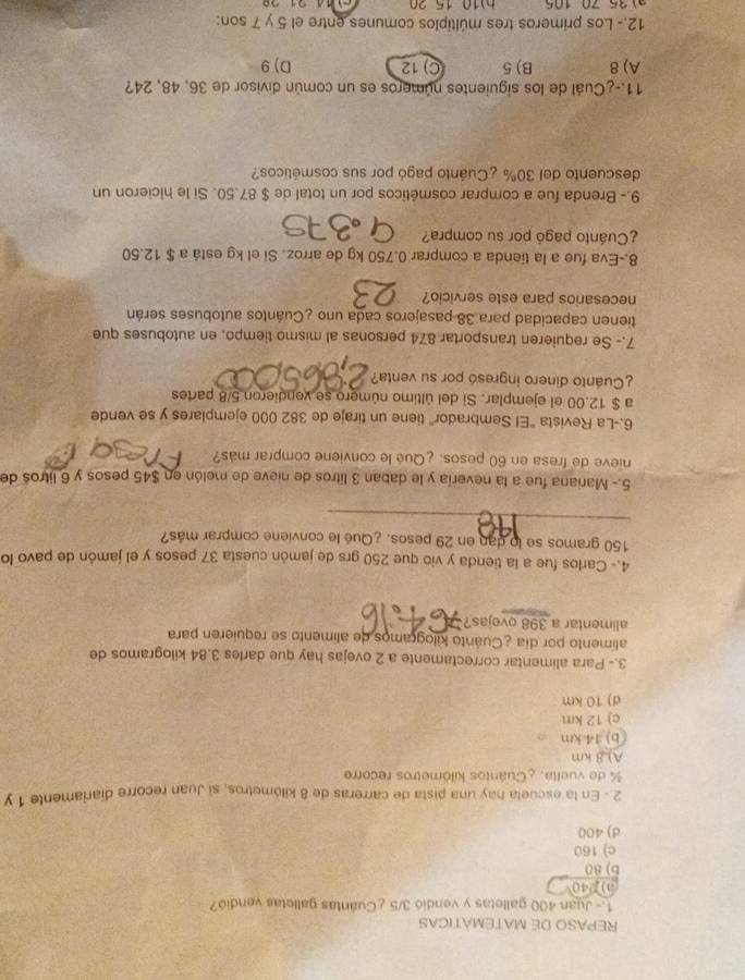 REPASO DE MATEMATICAS
1.- Juan 400 galletas y vendió 3/5 ¿Cuántas galletas vendió?
0).40
b) 80
c) 160
d) 400
2 - En la escuela hay una pista de carreras de 8 kilómetros, si Juan recorre diariamente 1 y
% de vuelta, ¿Cuántos kilômetros recorre
A).8 km
(b) 14 km
c) 12 km
d) 10 km
3.- Para alimentar correctamente a 2 ovejas hay que darles 3.84 kilogramos de
alimento por día ¿Cuánto kilogramos de alimento se requieren para
alimentar a 398 ovejas?
4.- Carlos fue a la tienda y vio que 250 grs de jamón cuesta 37 pesos y el jamón de pavo lo
150 gramos se lo dan en 29 pesos. ¿Qué le conviene comprar más?
_
5.- Mariana fue a la nevería y le daban 3 litros de nieve de melón en $45 pesos y 6 litros de
nieve de fresa en 60 pesos. ¿Qué le conviene comprar más?
6.-La Revista "El Sembrador" tiene un tiraje de 382 000 ejemplares y se vende
a $ 12.00 el ejemplar. Si del último número se vendieron 5/8 partes
¿Cuánto dinero ingresó por su venta?
7.- Se requieren transportar 874 personas al mismo tiempo, en autobuses que
tienen capacidad para 38 pasajeros cada uno ¿Cuántos autobuses serán
necesarios para este servicio?
8.-Eva fue a la tienda a comprar 0.750 kg de arroz. Si el kg está a $ 12.50
¿Cuánto pagó por su compra?
9.- Brenda fue a comprar cosméticos por un total de $ 87.50. Si le hicieron un
descuento del 30% ¿Cuánto pagó por sus cosméticos?
11.-¿Cuál de los siguientes números es un común divisor de 36, 48, 24?
A) 8 B) 5 C) 12 D)9
12.- Los primeros tres múltiplos comunes entre el 5 y 7 son:
h 10 15 20