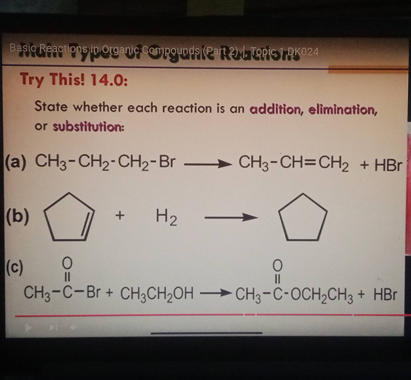 Basic Reactions in Organic Compounds (Part 2) . Topic 1 DK024
Try This! 14.0:
State whether each reaction is an addition, elimination,
or substitution:
(a) CH_3-CH_2-CH_2-Brto CH_3-CH=CH_2+HBr
(b) □ +H_2to
(c)
CH_3-C-Br+CH_3CH_2OHto CH_3-C-OCH_2CH_3+HBr
| frac 1/2
181111
 1/-1 , 1/-1 , 1/-1 , 1/-1 , 1/-1 , 1/-1 , 1/-1 , 1/-1 , 1/-1 , 1/-1 , 1/-1 , 1/2 