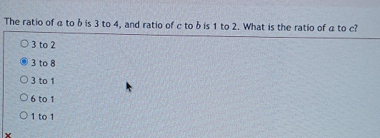 The ratio of a to b is 3 to 4, and ratio of c to b is 1 to 2. What is the ratio of a to c?
3 to 2
3 to 8
3 to 1
6 to 1
1 to 1
X