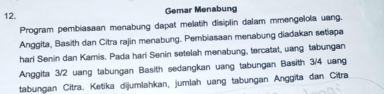 Gemar Menabung 
Program pembiasaan menabung dapat melatih disiplin dalam mmengelola uang. 
Anggita, Basith dan Citra rajin menabung. Pembiasaan menabung diadakan setiapa 
hari Senin dan Kamis. Pada hari Senin setelah menabung, tercatat, uang tabungan 
Anggita 3/2 uang tabungan Basith sedangkan uang tabungan Basith 3/4 uang 
tabungan Citra. Ketika dijumlahkan, jumlah uang tabungan Anggita dan Citra